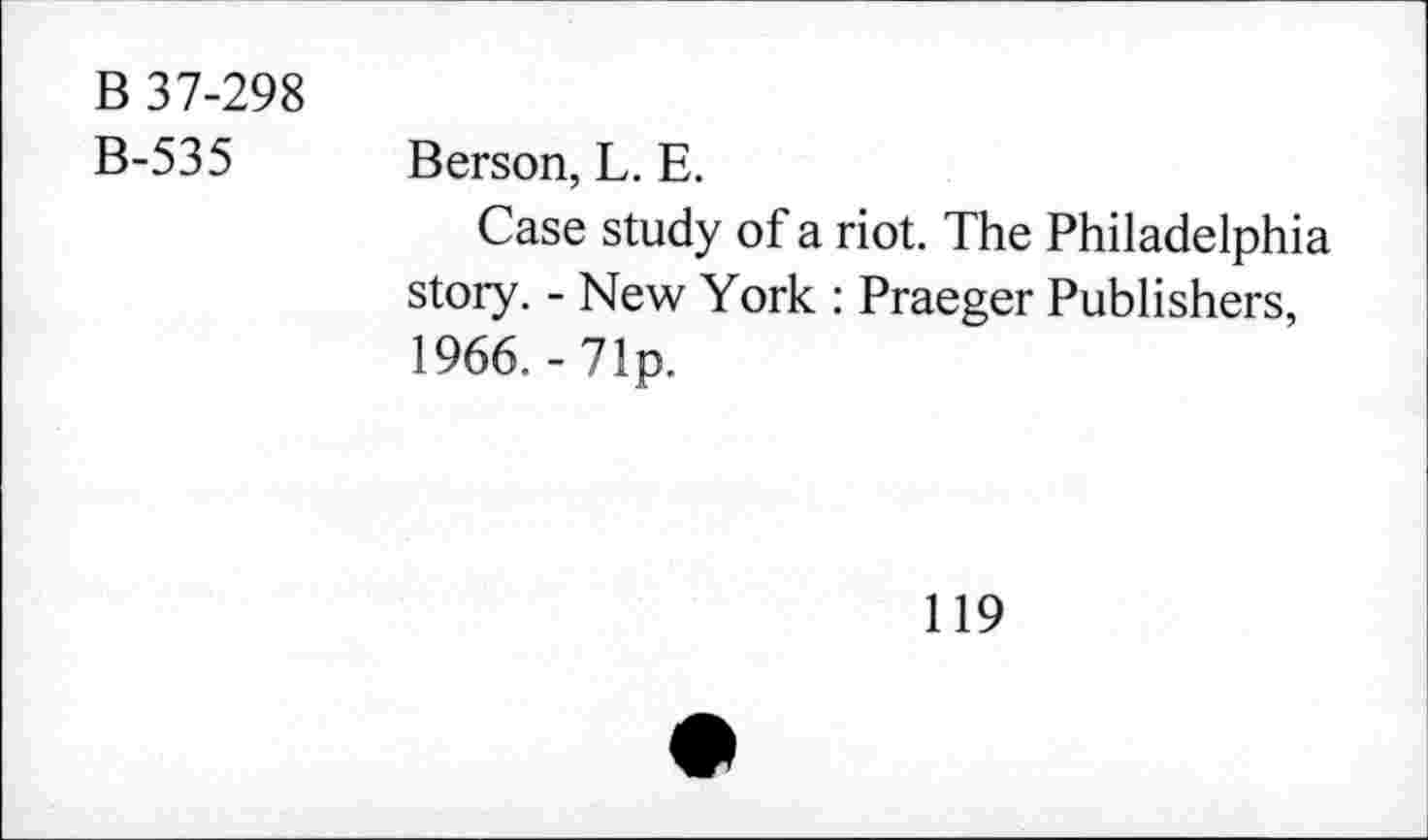 ﻿B 37-298
B-535 Berson, L. E.
Case study of a riot. The Philadelphia story. - New York : Praeger Publishers, 1966.-71p.
119